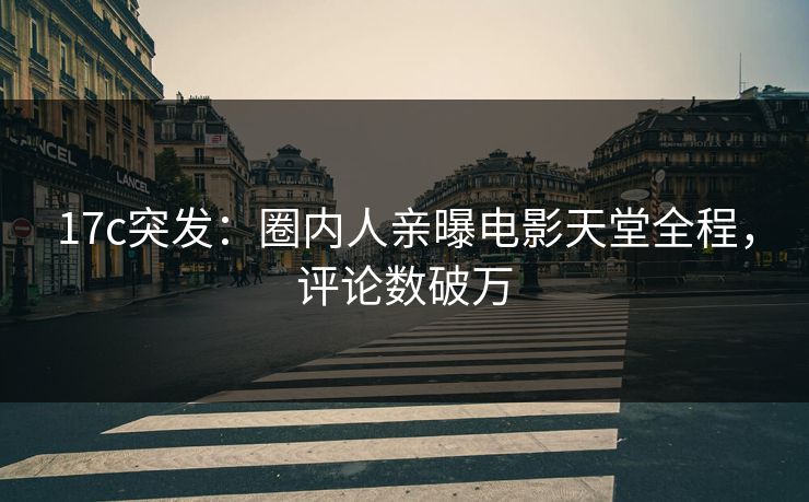 17c突发：圈内人亲曝电影天堂全程，评论数破万