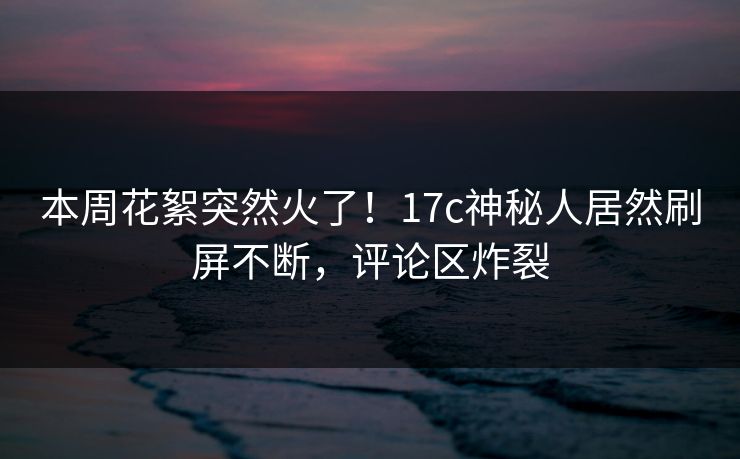 本周花絮突然火了！17c神秘人居然刷屏不断，评论区炸裂