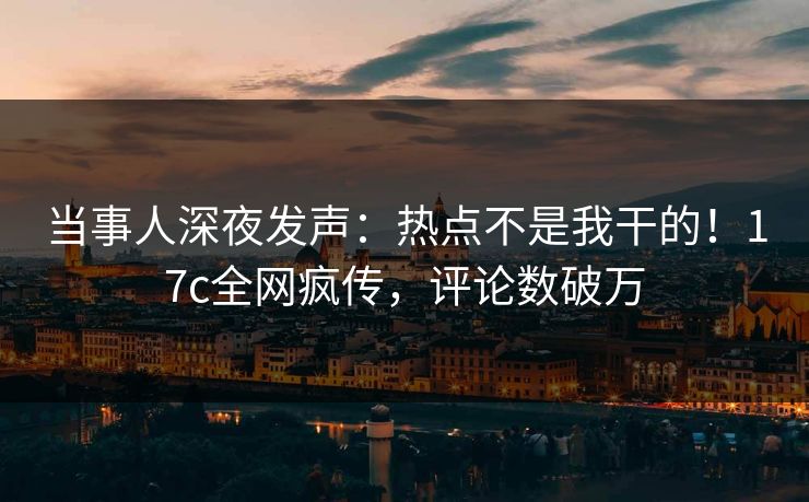 当事人深夜发声：热点不是我干的！17c全网疯传，评论数破万