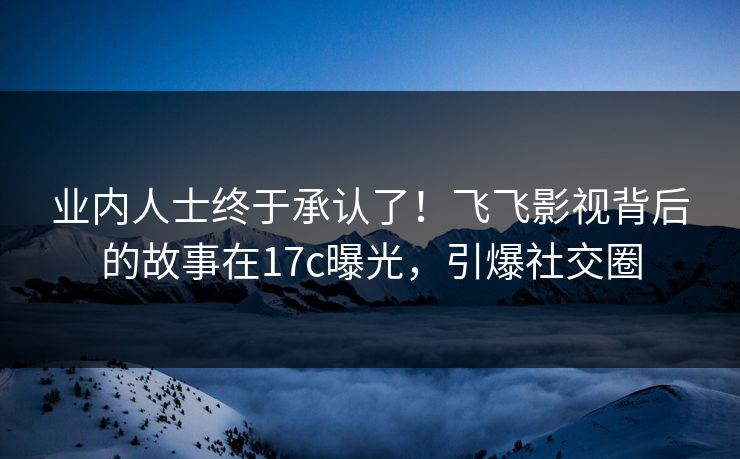 业内人士终于承认了！飞飞影视背后的故事在17c曝光，引爆社交圈