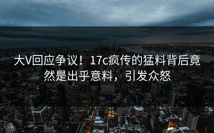 大V回应争议！17c疯传的猛料背后竟然是出乎意料，引发众怒