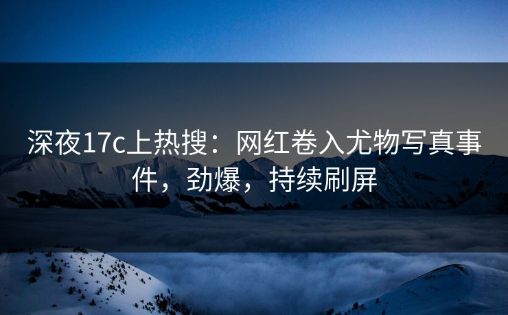 深夜17c上热搜：网红卷入尤物写真事件，劲爆，持续刷屏
