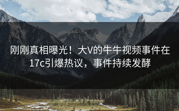 刚刚真相曝光！大V的牛牛视频事件在17c引爆热议，事件持续发酵