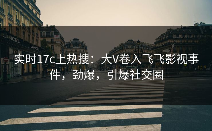 实时17c上热搜：大V卷入飞飞影视事件，劲爆，引爆社交圈