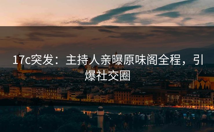 17c突发：主持人亲曝原味阁全程，引爆社交圈