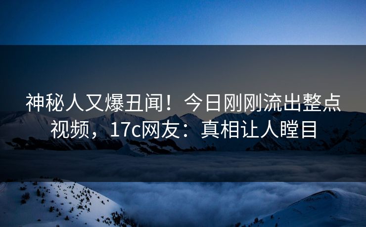 神秘人又爆丑闻！今日刚刚流出整点视频，17c网友：真相让人瞠目