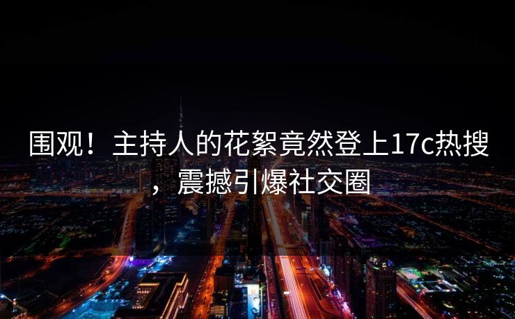 围观！主持人的花絮竟然登上17c热搜，震撼引爆社交圈