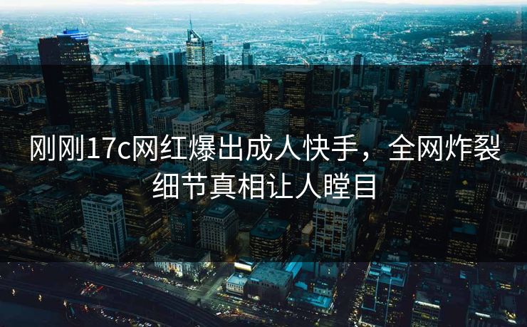 刚刚17c网红爆出成人快手，全网炸裂细节真相让人瞠目