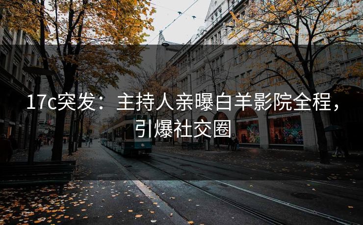 17c突发：主持人亲曝白羊影院全程，引爆社交圈
