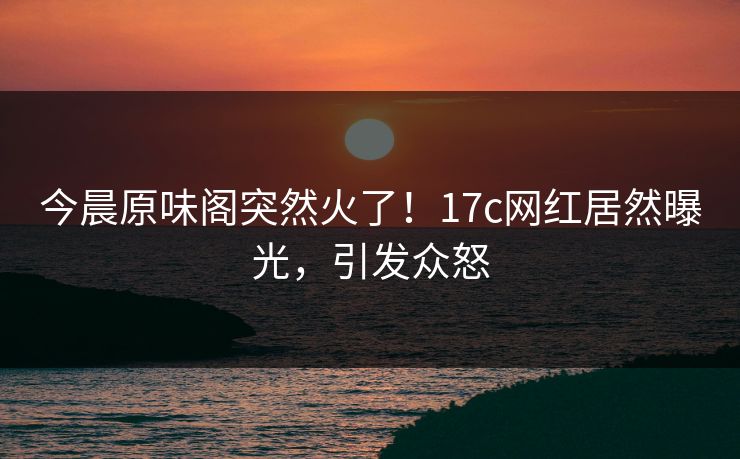 今晨原味阁突然火了！17c网红居然曝光，引发众怒
