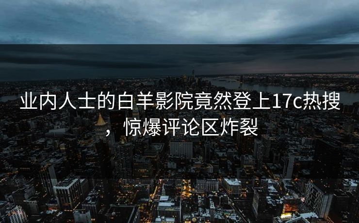 业内人士的白羊影院竟然登上17c热搜，惊爆评论区炸裂