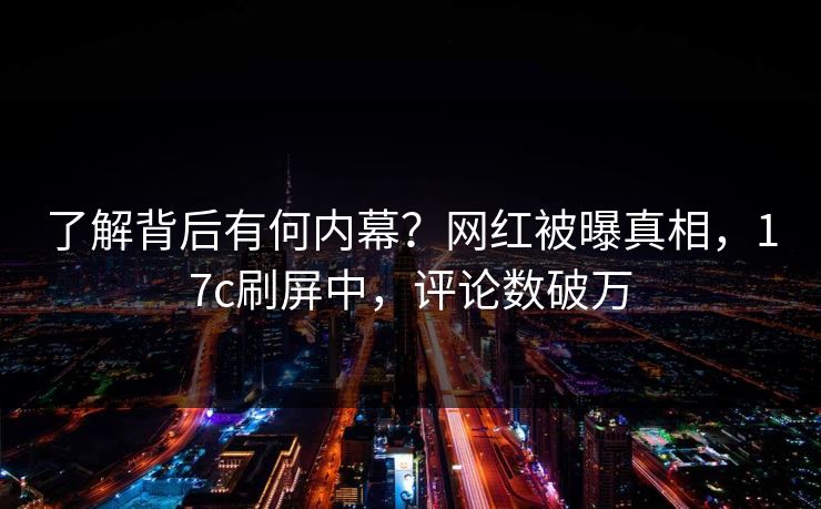 了解背后有何内幕？网红被曝真相，17c刷屏中，评论数破万