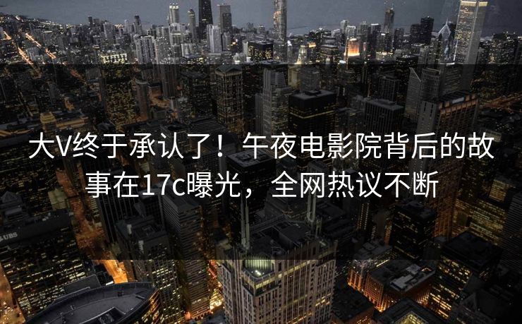 大V终于承认了！午夜电影院背后的故事在17c曝光，全网热议不断