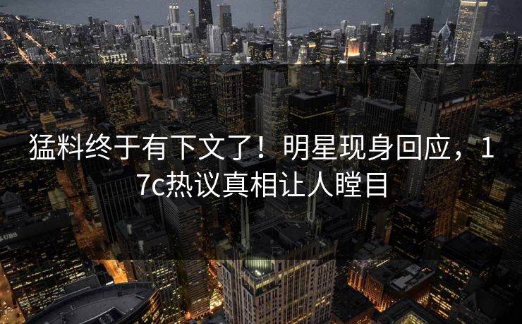 猛料终于有下文了！明星现身回应，17c热议真相让人瞠目
