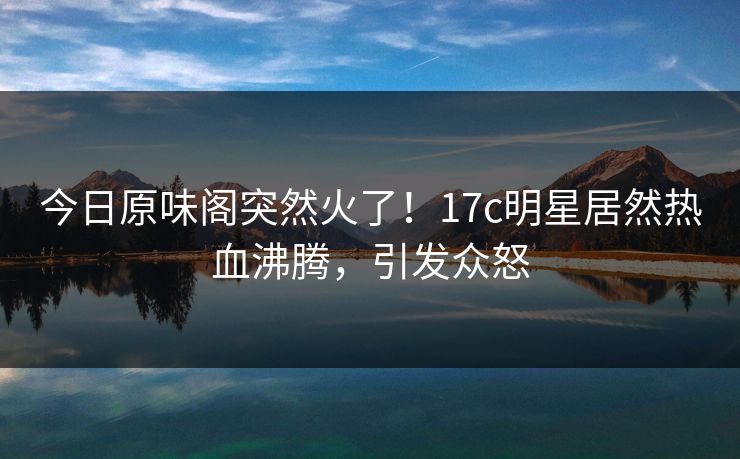 今日原味阁突然火了!17c明星居然热血沸腾,引发众怒 今日原味阁突然火了!17c明星居然热血沸腾,引发众怒