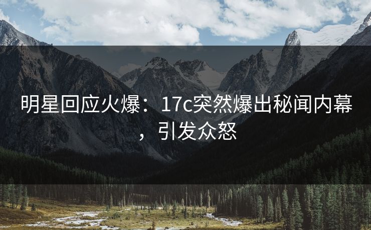 明星回应火爆:17c突然爆出秘闻内幕,引发众怒 明星回应火爆:17c突然爆出秘闻内幕,引发众怒
