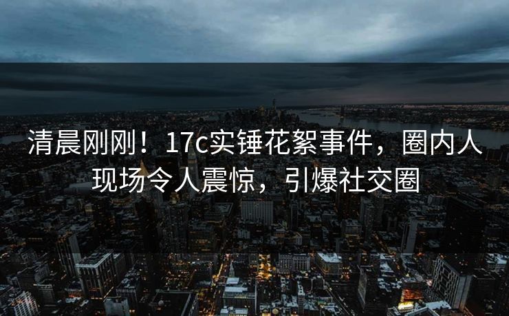 清晨刚刚!17c实锤花絮事件,圈内人现场令人震惊,引爆社交圈 清晨刚刚!17c实锤花絮事件,圈内人现场令人震惊,引爆社交圈