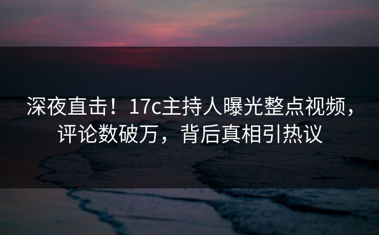 深夜直击！17c主持人曝光整点视频，评论数破万，背后真相引热议