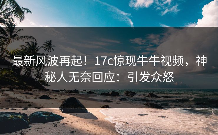 最新风波再起!17c惊现牛牛视频,神秘人无奈回应:引发众怒 最新风波再起!17c惊现牛牛视频,神秘人无奈回应:引发众怒