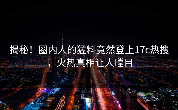 揭秘!圈内人的猛料竟然登上17c热搜,火热真相让人瞠目 揭秘!圈内人的猛料竟然登上17c热搜,火热真相让人瞠目