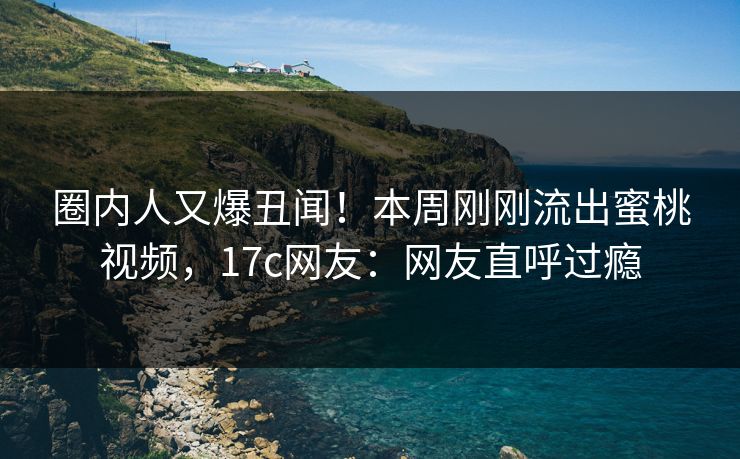 圈内人又爆丑闻！本周刚刚流出蜜桃视频，17c网友：网友直呼过瘾