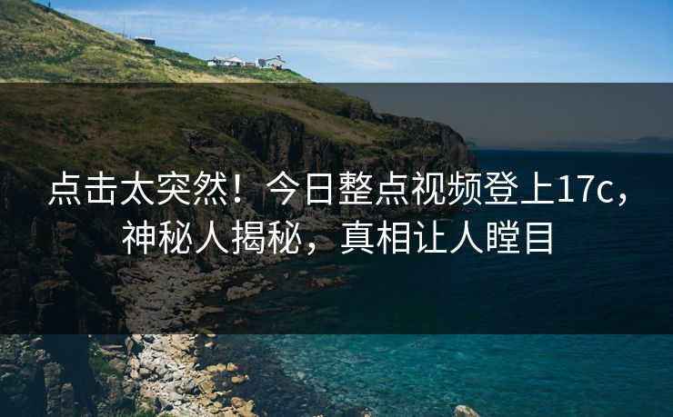 点击太突然！今日整点视频登上17c，神秘人揭秘，真相让人瞠目