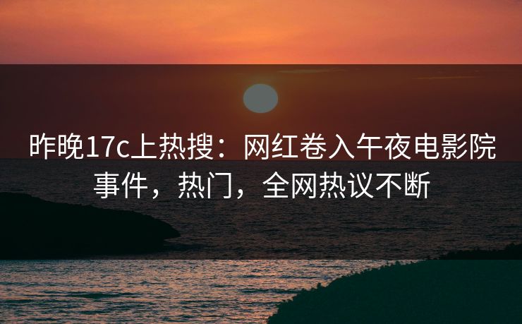 昨晚17c上热搜：网红卷入午夜电影院事件，热门，全网热议不断