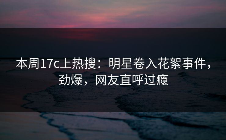 本周17c上热搜：明星卷入花絮事件，劲爆，网友直呼过瘾