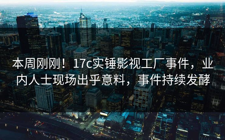 本周刚刚！17c实锤影视工厂事件，业内人士现场出乎意料，事件持续发酵