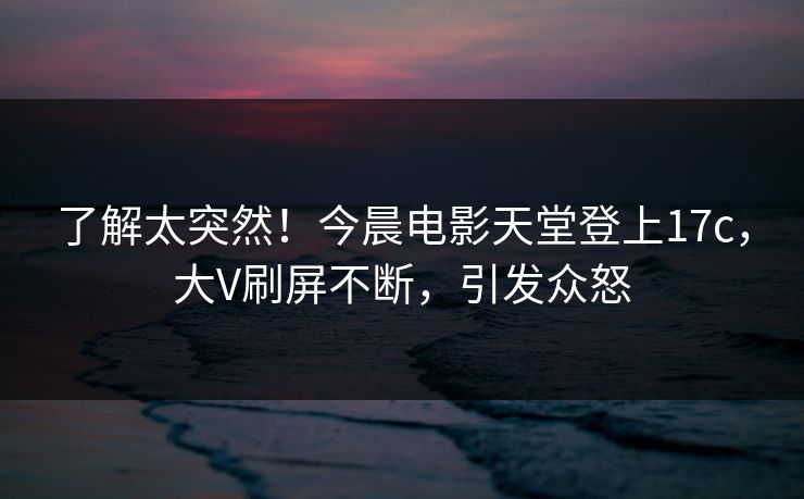 了解太突然！今晨电影天堂登上17c，大V刷屏不断，引发众怒