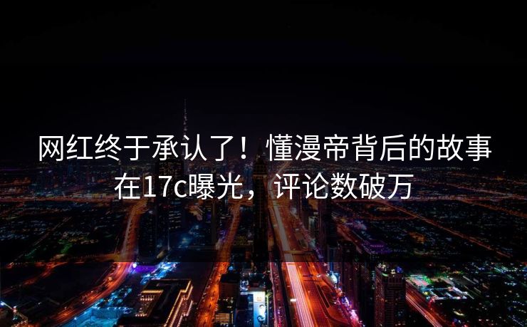网红终于承认了！懂漫帝背后的故事在17c曝光，评论数破万