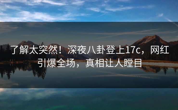了解太突然！深夜八卦登上17c，网红引爆全场，真相让人瞠目