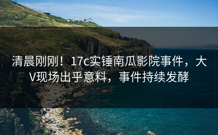 清晨刚刚！17c实锤南瓜影院事件，大V现场出乎意料，事件持续发酵