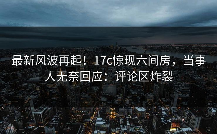 最新风波再起！17c惊现六间房，当事人无奈回应：评论区炸裂