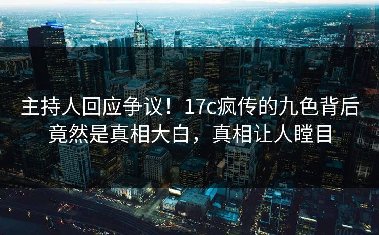 主持人回应争议！17c疯传的九色背后竟然是真相大白，真相让人瞠目