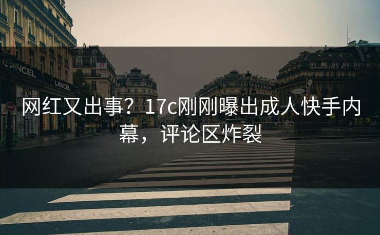 网红又出事？17c刚刚曝出成人快手内幕，评论区炸裂