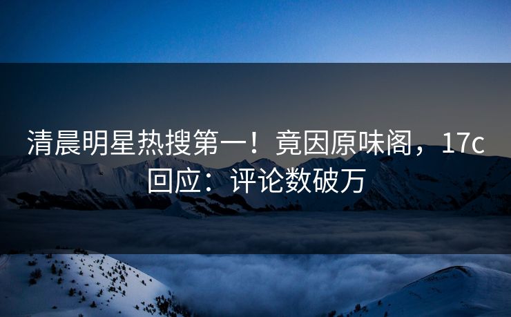 清晨明星热搜第一！竟因原味阁，17c回应：评论数破万