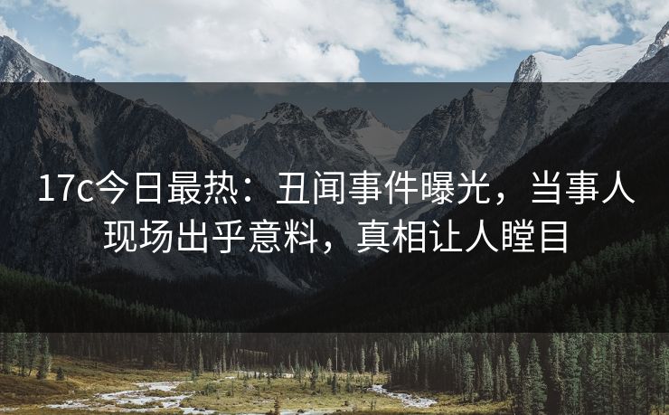 17c今日最热：丑闻事件曝光，当事人现场出乎意料，真相让人瞠目