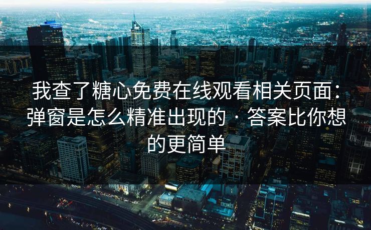 我查了糖心免费在线观看相关页面：弹窗是怎么精准出现的 · 答案比你想的更简单