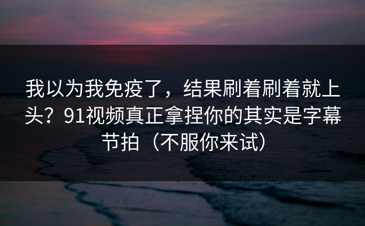 我以为我免疫了，结果刷着刷着就上头？91视频真正拿捏你的其实是字幕节拍（不服你来试）