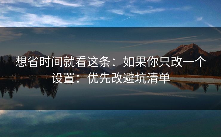想省时间就看这条：如果你只改一个设置：优先改避坑清单