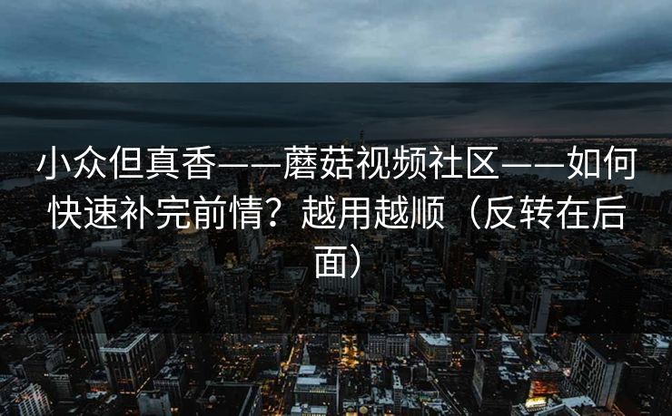 小众但真香——蘑菇视频社区——如何快速补完前情？越用越顺（反转在后面）