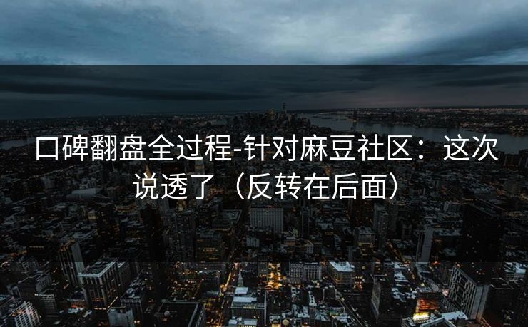 口碑翻盘全过程-针对麻豆社区：这次说透了（反转在后面）