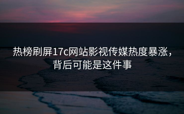 热榜刷屏17c网站影视传媒热度暴涨，背后可能是这件事