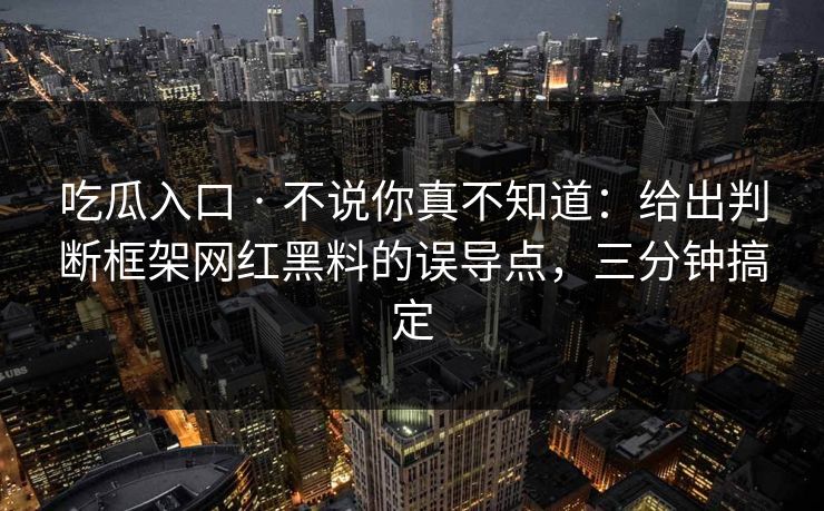 吃瓜入口 · 不说你真不知道：给出判断框架网红黑料的误导点，三分钟搞定