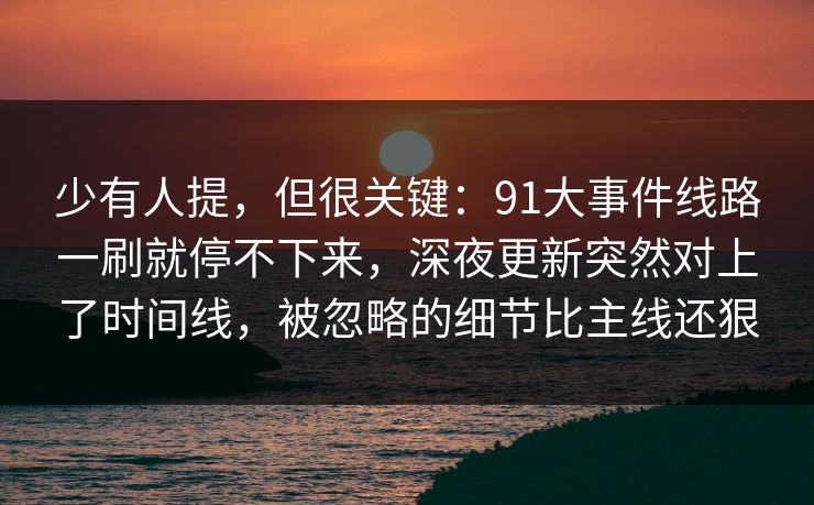 少有人提，但很关键：91大事件线路一刷就停不下来，深夜更新突然对上了时间线，被忽略的细节比主线还狠