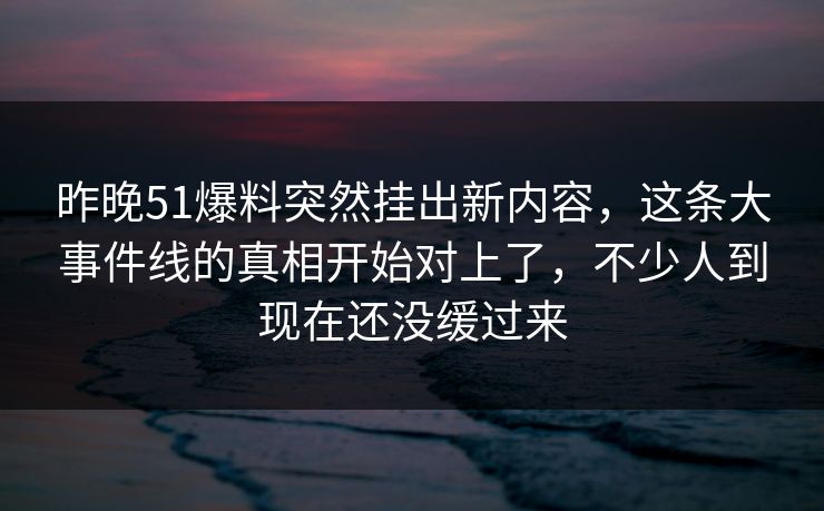 昨晚51爆料突然挂出新内容，这条大事件线的真相开始对上了，不少人到现在还没缓过来