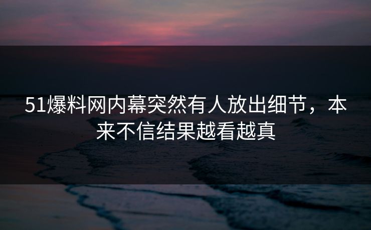 51爆料网内幕突然有人放出细节，本来不信结果越看越真