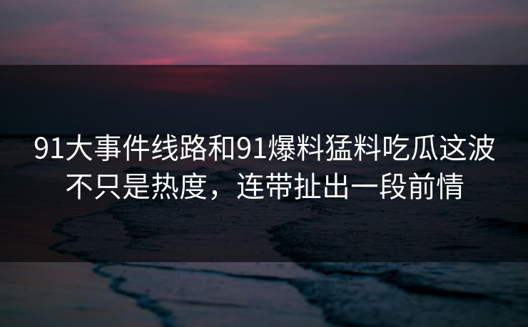91大事件线路和91爆料猛料吃瓜这波不只是热度，连带扯出一段前情