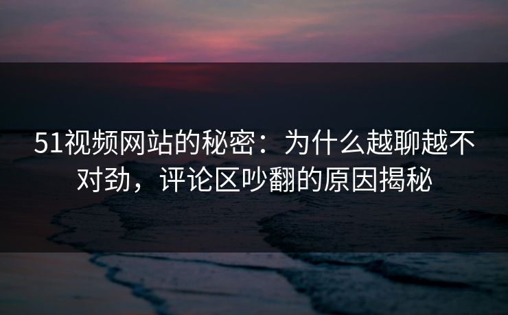 51视频网站的秘密：为什么越聊越不对劲，评论区吵翻的原因揭秘